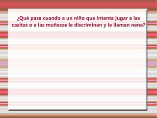 ¿Qué pasa cuando a un niño que intenta jugar a las
casitas o a las muñecas le discriminan y le llaman nena?
 