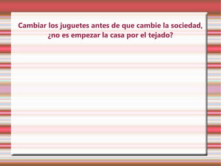 Cambiar los juguetes antes de que cambie la sociedad,
        ¿no es empezar la casa por el tejado?
 