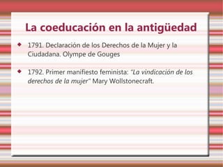 La coeducación en la antigüedad
   1791. Declaración de los Derechos de la Mujer y la
    Ciudadana. Olympe de Gouges

   1792. Primer manifiesto feminista: “La vindicación de los
    derechos de la mujer” Mary Wollstonecraft.
 