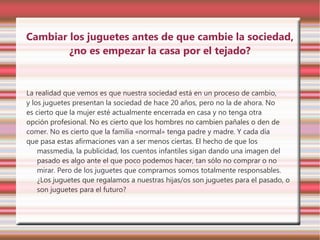 Cambiar los juguetes antes de que cambie la sociedad,
        ¿no es empezar la casa por el tejado?


La realidad que vemos es que nuestra sociedad está en un proceso de cambio,
y los juguetes presentan la sociedad de hace 20 años, pero no la de ahora. No
es cierto que la mujer esté actualmente encerrada en casa y no tenga otra
opción profesional. No es cierto que los hombres no cambien pañales o den de
comer. No es cierto que la familia «normal» tenga padre y madre. Y cada día
que pasa estas afirmaciones van a ser menos ciertas. El hecho de que los
    massmedia, la publicidad, los cuentos infantiles sigan dando una imagen del
    pasado es algo ante el que poco podemos hacer, tan sólo no comprar o no
    mirar. Pero de los juguetes que compramos somos totalmente responsables.
    ¿Los juguetes que regalamos a nuestras hijas/os son juguetes para el pasado, o
    son juguetes para el futuro?
 