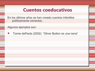 Cuentos coeducativos
En los últimos años se han creado cuentos infantiles
    políticamente correctos.

Algunos ejemplos son:

   Tomie dePaola (2002). “Oliver Button es una nena”
 