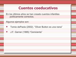 Cuentos coeducativos
En los últimos años se han creado cuentos infantiles
    políticamente correctos.

Algunos ejemplos son:

   Tomie dePaola (2002). “Oliver Button es una nena”

   J.F. Garner (1995) “Cenicienta”
 