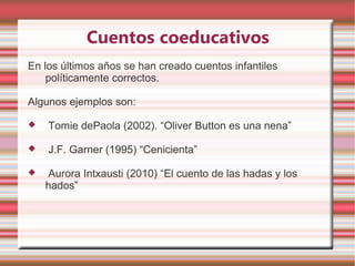 Cuentos coeducativos
En los últimos años se han creado cuentos infantiles
    políticamente correctos.

Algunos ejemplos son:

   Tomie dePaola (2002). “Oliver Button es una nena”

   J.F. Garner (1995) “Cenicienta”

    Aurora Intxausti (2010) “El cuento de las hadas y los
    hados”
 