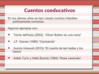 Cuentos coeducativos
En los últimos años se han creado cuentos infantiles
    políticamente correctos.

Algunos ejemplos son:

   Tomie dePaola (2002). “Oliver Button es una nena”

   J.F. Garner (1995) “Cenicienta”

    Aurora Intxausti (2010) “El cuento de las hadas y los
    hados”

   Adela Turín y Hella Bosnia (1994) “Rosa caramelo”
 