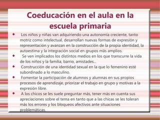 Coeducación en el aula en la
            escuela primaria
    Los niños y niñas van adquiriendo una autonomía creciente, tanto
    motriz como intelectual, desarrollan nuevas formas de expresión y
    representación y avanzan en la construcción de la propia identidad, la
    autoestima y la integración social en grupos más amplios.
     Se ven implicados los distintos medios en los que transcurre la vida
    de los niños y la familia, barrio, amistades...
    Construcción de una identidad sexual en la que lo femenino esté
    subordinado a lo masculino.
    Fomentar la participación de alumnos y alumnas en sus propios
    procesos de aprendizaje, priorizar el trabajo en grupo y motivas a la
    expresión libre.
    A los chicos se les suele preguntar más, tener más en cuenta sus
    apreciaciones sobre el tema en tanto que a las chicas se les toleran
    más los errores y los bloqueos afectivos ante situaciones
    problemáticas.
 