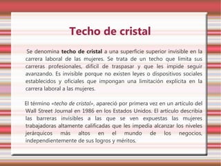 Techo de cristal
Se denomina techo de cristal a una superficie superior invisible en la
carrera laboral de las mujeres. Se trata de un techo que limita sus
carreras profesionales, difícil de traspasar y que les impide seguir
avanzando. Es invisible porque no existen leyes o dispositivos sociales
establecidos y oficiales que impongan una limitación explícita en la
carrera laboral a las mujeres.

El término «techo de cristal», apareció por primera vez en un artículo del
Wall Street Journal en 1986 en los Estados Unidos. El artículo describía
las barreras invisibles a las que se ven expuestas las mujeres
trabajadoras altamente calificadas que les impedía alcanzar los niveles
jerárquicos más altos en el mundo de los negocios,
independientemente de sus logros y méritos.
 