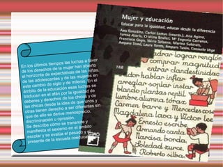as a favor
                s tie mpos las luch
En los último                      r han abierto
                 os de la muje
de los derech                          e las niñas,
                 ee   xpectativas d
el horizonte d                      s mujeres en
                 centes y de la
de las adoles                            nio. En el
                   es   iglo y de mile
 este cambio d                     as luchas se
                 educación es
 ámbito de la                           aldad de
                   la  fán por la igu
 traducen en e                        chicos y de
                  rechos de los
  deberes y de                            e unos y
                  s de    la idea de qu
  las chicas de                     r diferentes s
                                                    in
  otras tienen    derecho a se
                                  enosprecio,
   que de e  llo se derive m
                            presión.
   discri minación u o
                                transmite y
   Se desc   ribe cómo se
                                     el ámbito
    manifiesta e   l sexismo en
                                l pasado y el
    escolar  y se evalúa e
                                      educativa.
    presente de      la escuela co
 