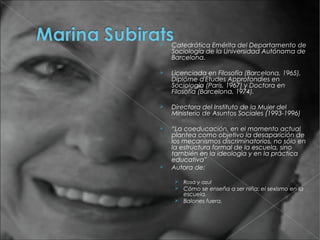    Catedrática Emérita del Departamento de
    Sociología de la Universidad Autónoma de
    Barcelona.

   Licenciada en Filosofía (Barcelona, 1965),
    Diplôme d'Etudes Approfondies en
    Sociología (París, 1967) y Doctora en
    Filosofía (Barcelona, 1974).

   Directora del Instituto de la Mujer del
    Ministerio de Asuntos Sociales (1993-1996)

   “La coeducación, en el momento actual
    plantea como objetivo la desaparición de
    los mecanismos discriminatorios, no sólo en
    la estructura formal de la escuela, sino
    también en la ideología y en la práctica
    educativa”
   Autora de:

     Rosa y azul
     Cómo se enseña a ser niña: el sexismo en la
      escuela.
     Balones fuera.
 