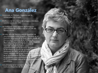 Ana González
► Licenciada en Filología Hispánica por la
    Universidad de Oviedo

► Profesora de Secundaria de Lengua y Literatura
   castellanas desde 1991

► Ha trabajado como asesora de formación
   permanente del profesorado en el CPR del
   Noroccidente.

► Ha sido Jefa del Servicio para la Igualdad de
   oportunidades entre mujeres y hombres en el
   Instituto Asturiano de la Mujer desde donde se
   incorpora al Gabinete de la Ministra de
   Igualdad, Bibiana Aído en el año 2008, llegando
   a desempeñar el cargo de Directora de
   Gabinete de este ministerio para
   posteriormente ser la directora de gabinete de
   la Secretaría de Estado de Igualdad hasta la
   primavera de 2011, en el que se incorpora
   como concejala del grupo municipal socialista
   en el Ayuntamiento de Gijón y se reincorpora a
   su profesión como profesora de secundaria en
   el IES Universidad Laboral en el presente curso
   académico.

► Actualmente es la Consejera de Educación,
   Cultura y Deportes de Asturias.
 