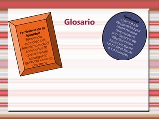Fem

                            Glosario
                                                  C        inis
                                              des onsta mo
                                                  ig         ta
                                               raz ualda la
                                                  ó
         mo d
                e la                          que n de d por
      is                                           con sexo
Femin ldad                                 una
                                                s       ll
    igua                                   disc ituac eva
             ncia                        soc rimin ión d
    Tende a del
   escin
           did         al              las iocul ación e
               radic                       mu     tu
                                              jere ral d
        i sm o                          a lo
 femin s años 70                            s ho s fren e
    en lo         nde                            mb       te
    q ue    prete a                                  res
                  ir l
      co   nsegu re los
                ent
          ldad os
   igua s sex
           do
 