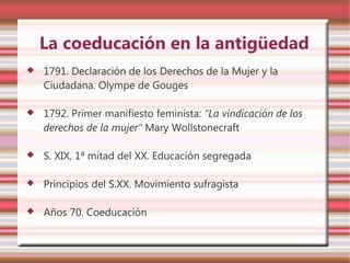 La coeducación en la antigüedad
   1791. Declaración de los Derechos de la Mujer y la
    Ciudadana. Olympe de Gouges

   1792. Primer manifiesto feminista: “La vindicación de los
    derechos de la mujer” Mary Wollstonecraft

   S. XIX, 1ª mitad del XX. Educación segregada

   Principios del S.XX. Movimiento sufragista

   Años 70. Coeducación
 