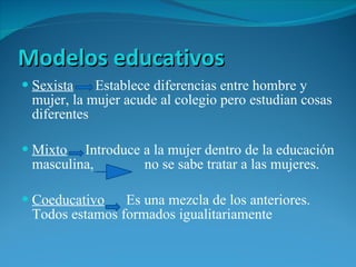 Modelos educativos Sexista   Establece diferencias entre hombre y mujer, la mujer acude al colegio pero estudian cosas diferentes Mixto   Introduce a la mujer dentro de la educación masculina,  no se sabe tratar a las mujeres. Coeducativo   Es una mezcla de los anteriores. Todos estamos formados igualitariamente  