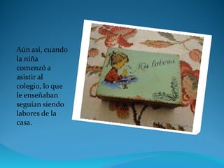 Aún así, cuando la niña comenzó a asistir al colegio, lo que le enseñaban seguían siendo labores de la casa. 