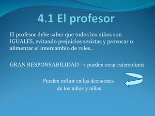 El profesor debe saber que todos los niños son IGUALES, evitando prejuicios sexistas y provocar o alimentar el intercambio de roles..  GRAN RESPONSABILIDAD -> pueden crear estereoti pos Pueden influir en las decisiones de los niños y niñas 
