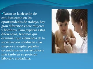 Tanto en la elección de estudios como en las oportunidades de trabajo, hay gran diferencia entre mujeres y hombres. Para explicar estas diferencias, tenemos que examinar que elementos de la socialización conducen a las mujeres a aceptar papeles secundarios en sus estudios y más tarde en su posición laboral o ciudadana. 