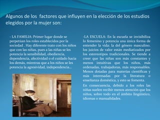 Algunos de los  factores que influyen en la elección de los estudios elegidos por la mujer son: - LA FAMILIA: Primer lugar donde se perpetúan los roles establecidos por la sociedad . Hay diferente trato con los niños que con las niñas, pues a las niñas se les potencia la sensibilidad, obediencia, dependencia, afectividad o el cuidado hacia los demás, mientras que a los niños se les potencia la agresividad, independencia… -LA ESCUELA: En la escuela se invisibiliza lo femenino y potencia una única forma de entender la vida: la del género masculino. los juicios de valor están mediatizados por los estereotipos tradicionales. Se tiende a creer que las niñas son más constantes y menos intuitivas que los niños, más ordenadas, trabajadoras, más responsables. Menos dotadas para materias científicas y más interesadas por la literatura o enseñanza doméstica, y esto se fomenta. En consecuencia, debido a los roles las niñas suelen recibir menos atención que los niños, sobre todo en el ámbito lingüístico, idiomas o manualidades.  