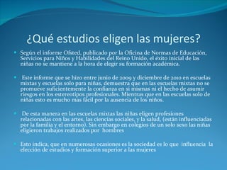 ¿Qué estudios eligen las mujeres? Según el informe Ofsted, publicado por la Oficina de Normas de Educación, Servicios para Niños y Habilidades del Reino Unido, el éxito inicial de las niñas no se mantiene a la hora de elegir su formación académica. Este informe que se hizo entre junio de 2009 y diciembre de 2010 en escuelas mixtas y escuelas solo para niñas, demuestra que en las escuelas mixtas no se promueve suficientemente la confianza en si mismas ni el hecho de asumir riesgos en los estereotipos profesionales. Mientras que en las escuelas solo de niñas esto es mucho mas fácil por la ausencia de los niños. De esta manera en las escuelas mixtas las niñas eligen profesiones relacionadas con las artes, las ciencias sociales, y la salud, (están influenciadas por la familia y el entorno). Sin embargo en colegios de un solo sexo las niñas eligieron trabajos realizados por  hombres Esto indica, que en numerosas ocasiones es la sociedad es lo que  influencia  la elección de estudios y formación superior a las mujeres 