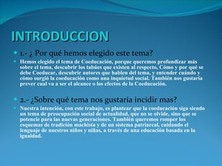 INTRODUCCION 1.- ¿ Por qué hemos elegido este tema? Hemos elegido el tema de Coeducación, porque queremos profundizar más sobre el tema, descubrir los tabúes que existen al respecto, Cómo y por qué se debe Coeducar, descubrir autores que hablen del tema, y entender cuándo y cómo surgió la coeducación como una inquietud social. También nos gustaría prever cual va a ser el alcance o los efectos de la Coeducación. 2.- ¿Sobre qué tema nos gustaría incidir mas? Nuestra intención, con este trabajo, es plantear que la coeducación siga siendo un tema de preocupación social de actualidad, que no se olvide, sino que se potencie para las nuevas generaciones. También queremos romper los esquemas de tradición machista y de un sistema patriarcal, cuidando el lenguaje de nuestros niños y niñas, a través de una educación basada en la igualdad. 