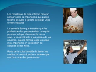 Los resultados de este informe hicieron pensar sobre la importancia que puede tener la escuela a la hora de elegir unos u otros estudios La escuela tiene que enseñar que las profesiones las puede realizar cualquier persona independientemente de su sexo, y transmitírselo a los padres de los niños/as, pues la familia juega un papel muy importante en la elección de estudios de los hijos.  Parte de la culpa también la tienen los medios de comunicación al estereotipar muchas veces las profesiones. 