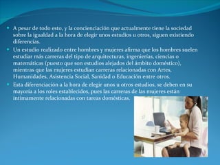 A pesar de todo esto, y la concienciación que actualmente tiene la sociedad sobre la igualdad a la hora de elegir unos estudios u otros, siguen existiendo diferencias. Un estudio realizado entre hombres y mujeres afirma que los hombres suelen estudiar más carreras del tipo de arquitecturas, ingenierías, ciencias o matemáticas (puesto que son estudios alejados del ámbito doméstico), mientras que las mujeres estudian carreras relacionadas con Artes, Humanidades, Asistencia Social, Sanidad o Educación entre otros.  Esta diferenciación a la hora de elegir unos u otros estudios, se deben en su mayoría a los roles establecidos, pues las carreras de las mujeres están íntimamente relacionadas con tareas domésticas. 