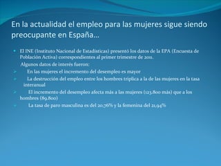 En la actualidad el empleo para las mujeres sigue siendo preocupante en España… El INE (Instituto Nacional de Estadísticas) presentó los datos de la EPA (Encuesta de Población Activa) correspondientes al primer trimestre de 2011. Algunos datos de interés fueron: En las mujeres el incremento del desempleo es mayor La destrucción del empleo entre los hombres triplica a la de las mujeres en la tasa  interanual El incremento del desempleo afecta más a las mujeres (123.800 más) que a los hombres (89.800) La tasa de paro masculina es del 20,76% y la femenina del 21,94% 