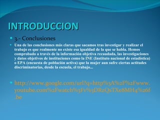 INTRODUCCION 3.- Conclusiones Una de las conclusiones más claras que sacamos tras investigar y realizar el trabajo es que realmente no existe esa igualdad de la que se habla. Hemos comprobado a través de la información objetiva recaudada, las investigaciones y datos objetivos de instituciones como la INE (Instituto nacional de estadística) o EPA (encuesta de población activa) que la mujer aun sufre ciertas actitudes discriminatorias, desde la escuela, el trabajo... http :// www.google.com / url?q = http%3A%2F%2Fwww . youtube.com%2Fwatch%3Fv%3DRzQsTXe8MH4%26feature%3Dyoutu .be 