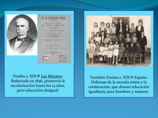 Finales s. XIX    Ley Moyano : Redactada en 1856, promovía la escolarización hasta los 14 años, pero educación desigual. También Finales s. XIX   España: Defensas de la escuela mixta y la coeducación, que desean educación igualitaria para hombres y mujeres. 