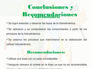 Conclusiones y
RecomendacionesConclusiones: 
Se logró entender y observar las leyes de la hidrodinámica. 
Se aplicaron y se comprobaron los conocimientos a partir de los
principios de la hidrodinámica. 
Se observo los procesos que intervinieron en la elaboración del
cohete hidrodinámico. 
Recomendaciones: 
Utilizar una base con un peso considerable. 
Asegurar siempre el cohete en la base ya que no es recomendable
 