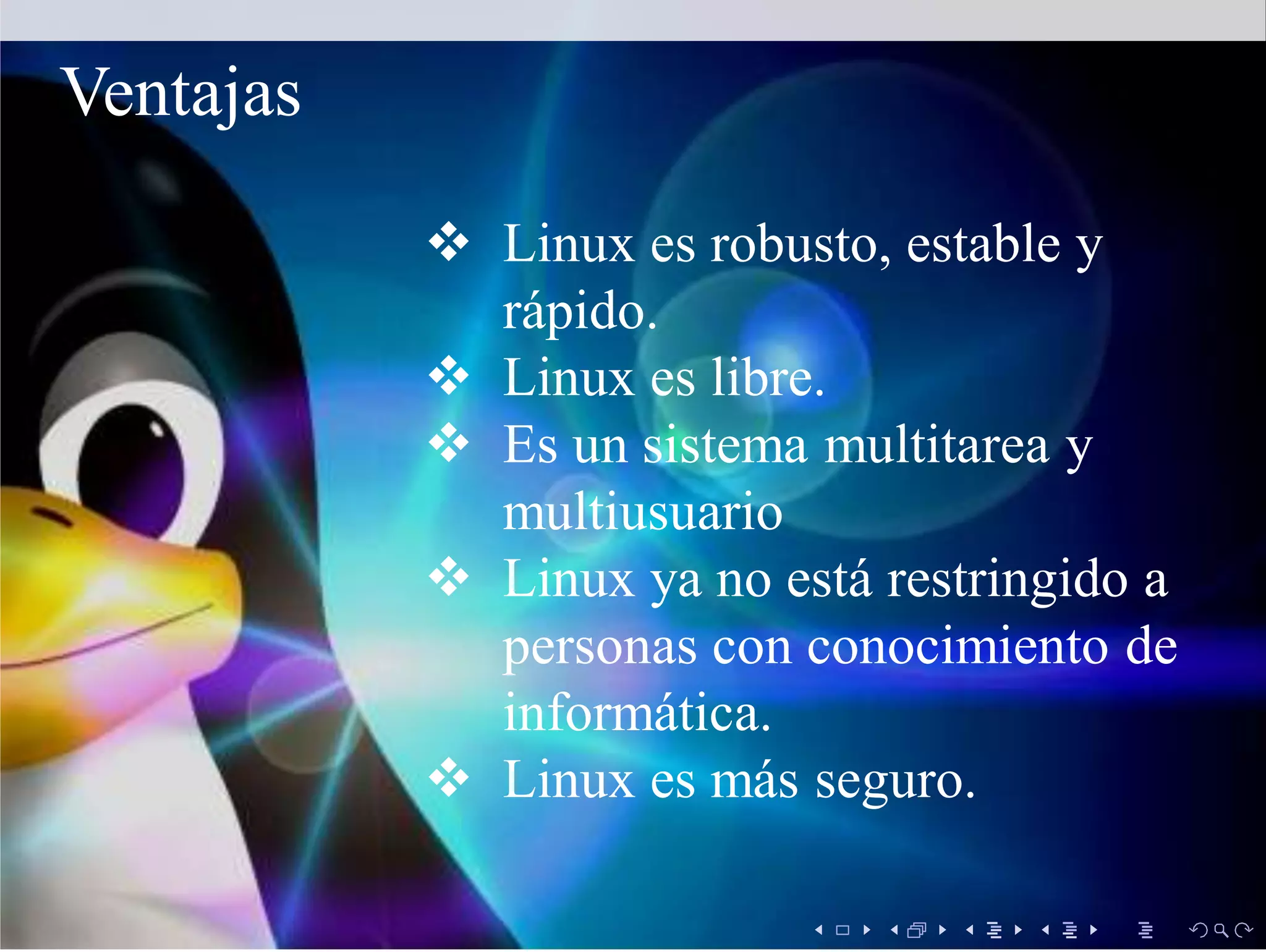  Linux es robusto, estable y
rápido.
 Linux es libre.
 Es un sistema multitarea y
multiusuario
 Linux ya no está restringido a
personas con conocimiento de
informática.
 Linux es más seguro.
Ventajas
 