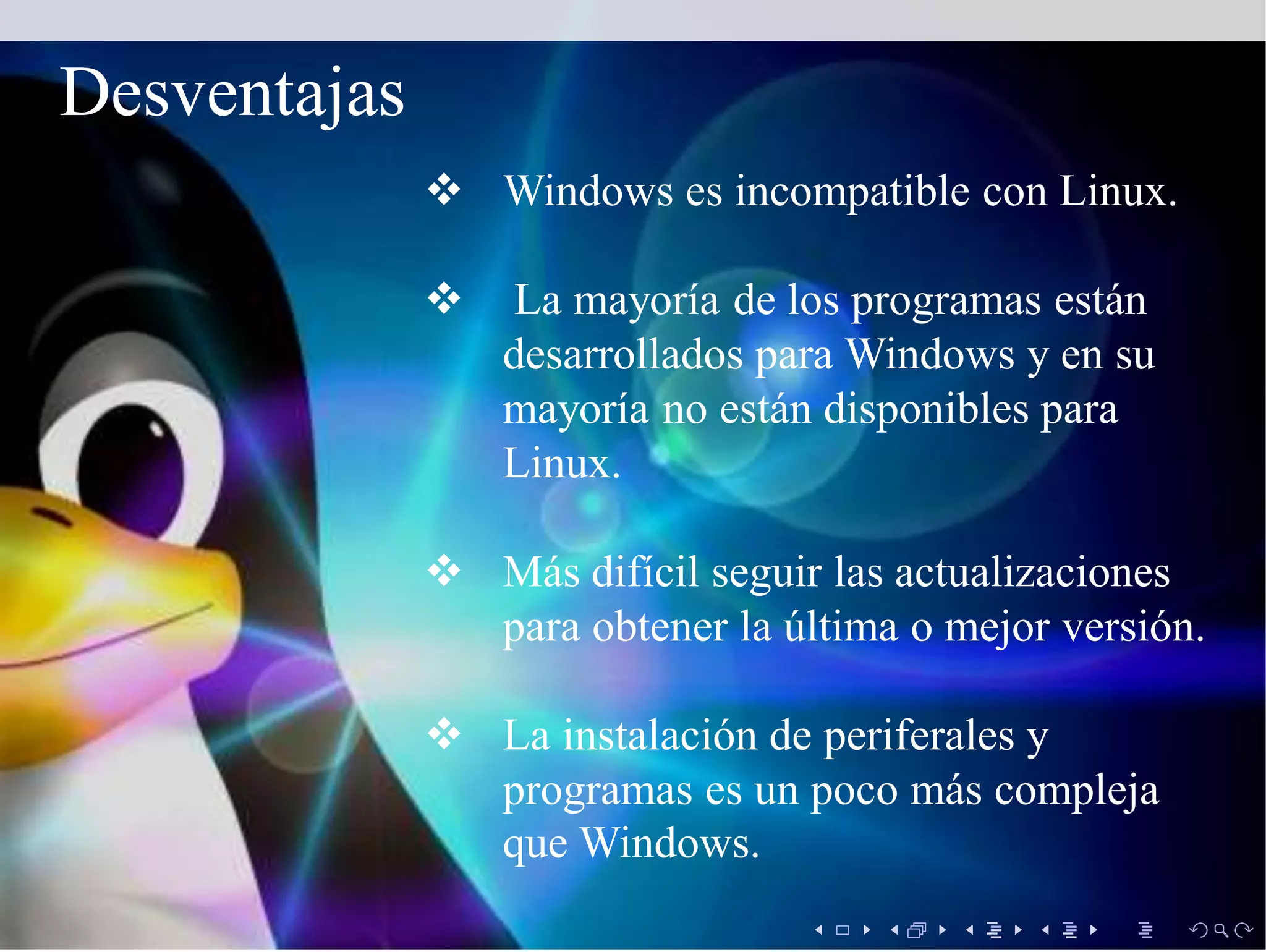  Windows es incompatible con Linux.
 La mayoría de los programas están
desarrollados para Windows y en su
mayoría no están disponibles para
Linux.
 Más difícil seguir las actualizaciones
para obtener la última o mejor versión.
 La instalación de periferales y
programas es un poco más compleja
que Windows.
Desventajas
 