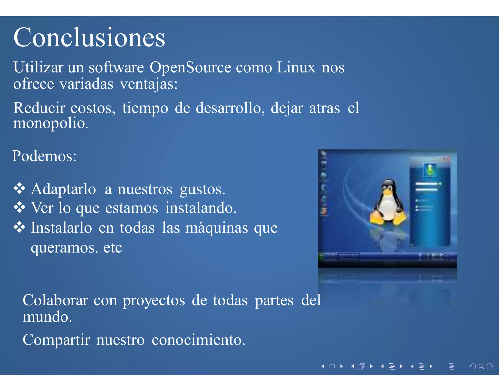 Conclusiones
Utilizar un software OpenSource como Linux nos
ofrece variadas ventajas:
Podemos:
 Adaptarlo a nuestros gustos.
 Ver lo que estamos instalando.
 Instalarlo en todas las m´aquinas que
queramos. etc
Colaborar con proyectos de todas partes del
mundo.
Compartir nuestro conocimiento.
Reducir costos, tiempo de desarrollo, dejar atras el
monopolio.
 