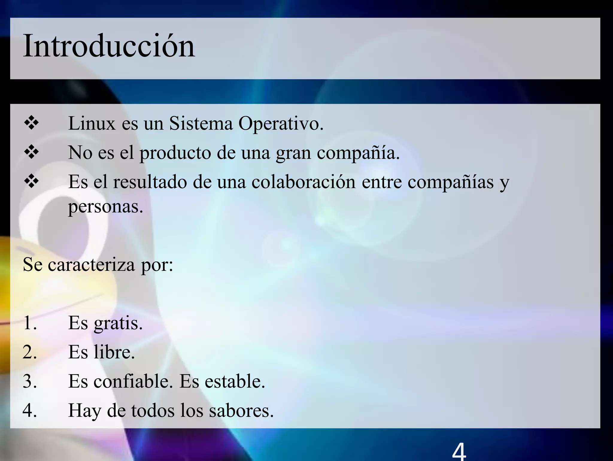  Linux es un Sistema Operativo.
 No es el producto de una gran compañía.
 Es el resultado de una colaboración entre compañías y
personas.
Se caracteriza por:
1. Es gratis.
2. Es libre.
3. Es confiable. Es estable.
4. Hay de todos los sabores.
Introducción
 