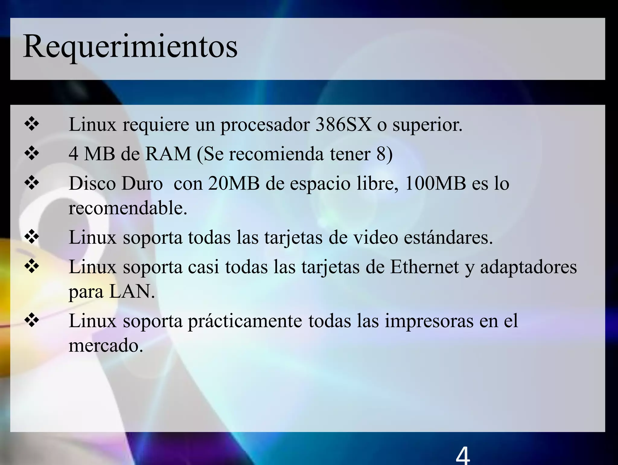  Linux requiere un procesador 386SX o superior.
 4 MB de RAM (Se recomienda tener 8)
 Disco Duro con 20MB de espacio libre, 100MB es lo
recomendable.
 Linux soporta todas las tarjetas de video estándares.
 Linux soporta casi todas las tarjetas de Ethernet y adaptadores
para LAN.
 Linux soporta prácticamente todas las impresoras en el
mercado.
Requerimientos
 
