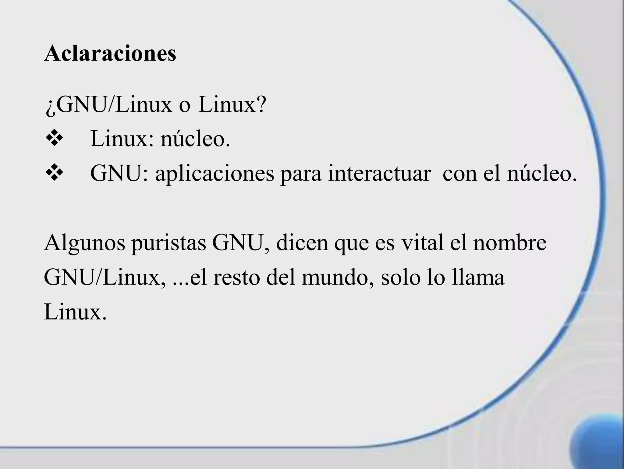 ¿GNU/Linux o Linux?
 Linux: núcleo.
 GNU: aplicaciones para interactuar con el núcleo.
Algunos puristas GNU, dicen que es vital el nombre
GNU/Linux, ...el resto del mundo, solo lo llama
Linux.
Aclaraciones
 