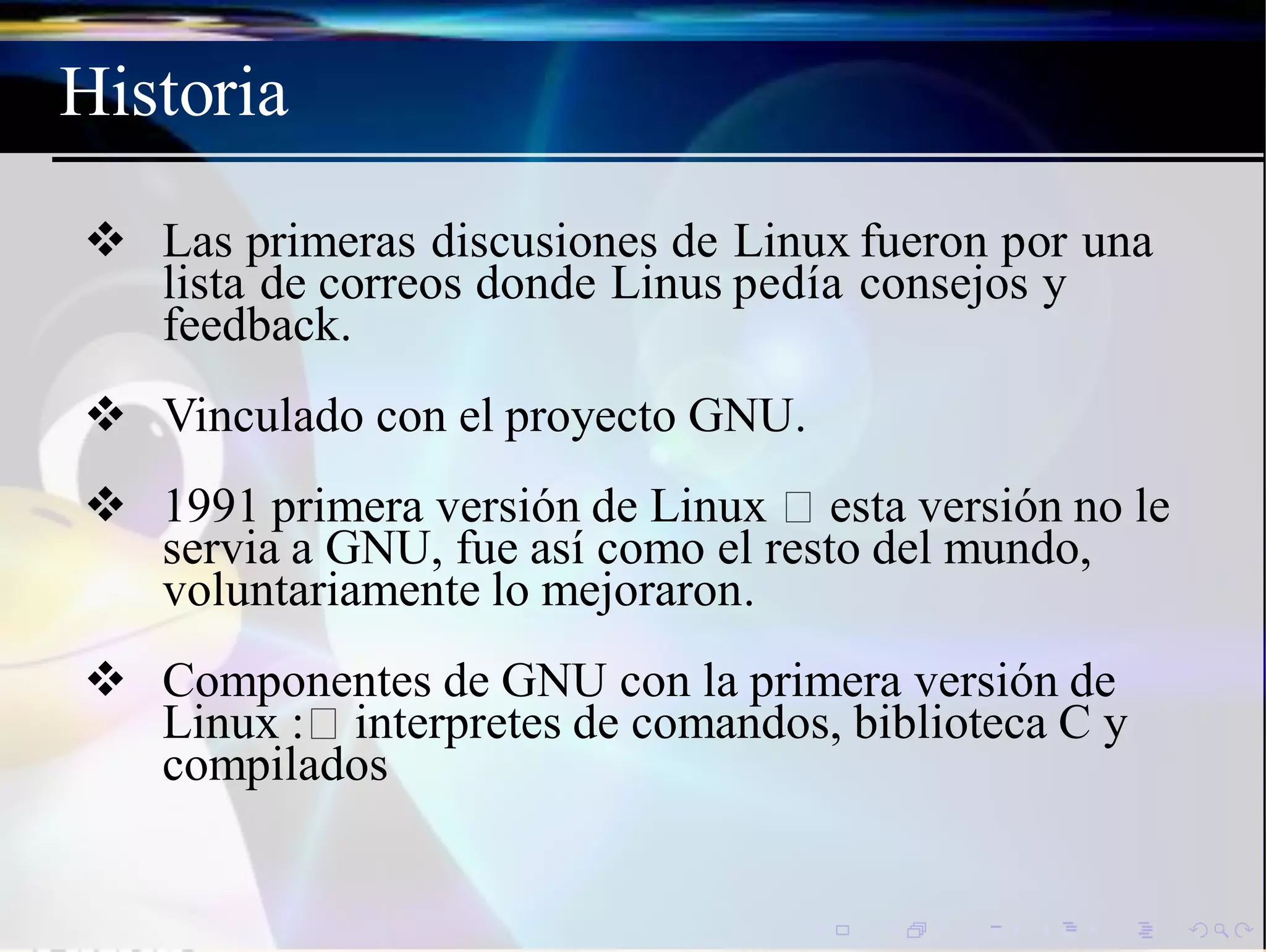 Historia
 Las primeras discusiones de Linux fueron por una
lista de correos donde Linus pedía consejos y
feedback.
 Vinculado con el proyecto GNU.
 1991 primera versión de Linux esta versión no le
servia a GNU, fue así como el resto del mundo,
voluntariamente lo mejoraron.
 Componentes de GNU con la primera versión de
Linux : interpretes de comandos, biblioteca C y
compilados
 