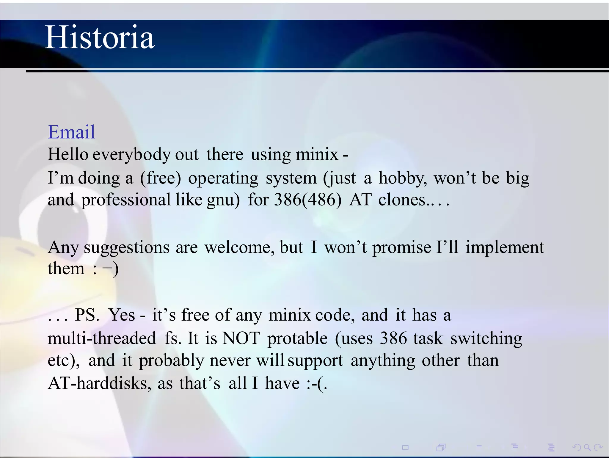 Historia
Email
Hello everybody out there using minix -
I’m doing a (free) operating system (just a hobby, won’t be big
and professional like gnu) for 386(486) AT clones... .
Any suggestions are welcome, but I won’t promise I’ll implement
them : −)
. . . PS. Yes - it’s free of any minix code, and it has a
multi-threaded fs. It is NOT protable (uses 386 task switching
etc), and it probably never willsupport anything other than
AT-harddisks, as that’s all I have :-(.
 