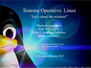 Sistema Operativo Linux
“Let’s share the wisdom!”
Dhariana Leguisamo
Ruth N. Figueroa
María F. Santiago Feliciano
Héctor Villeneuve
Universidad Metropolitanade Cupey
Sist. Ana G. Méndez
19 de septiembre de 2015
 