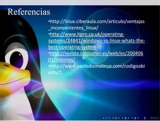 •http://linux.ciberaula.com/articulo/ventajas
_inconvenientes_linux/
•http://www.itpro.co.uk/operating-
systems/24841/windows-vs-linux-whats-the-
best-operating-system
•http://revista.consumer.es/web/es/200406
01/internet/
•http://www.periodismolinux.com/codigoabi
erto/1
Referencias
 