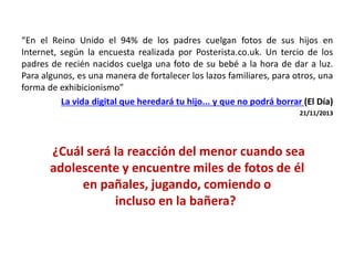 “En el Reino Unido el 94% de los padres cuelgan fotos de sus hijos en
Internet, según la encuesta realizada por Posterista.co.uk. Un tercio de los
padres de recién nacidos cuelga una foto de su bebé a la hora de dar a luz.
Para algunos, es una manera de fortalecer los lazos familiares, para otros, una
forma de exhibicionismo”
La vida digital que heredará tu hijo... y que no podrá borrar (El Día)
21/11/2013
¿Cuál será la reacción del menor cuando sea
adolescente y encuentre miles de fotos de él
en pañales, jugando, comiendo o
incluso en la bañera?
 