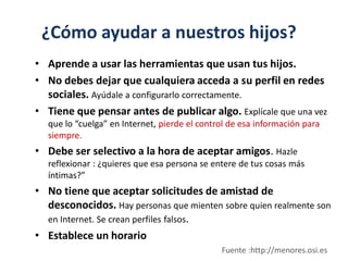 ¿Cómo ayudar a nuestros hijos?
• Aprende a usar las herramientas que usan tus hijos.
• No debes dejar que cualquiera acceda a su perfil en redes
sociales. Ayúdale a configurarlo correctamente.
• Tiene que pensar antes de publicar algo. Explícale que una vez
que lo “cuelga” en Internet, pierde el control de esa información para
siempre.
• Debe ser selectivo a la hora de aceptar amigos. Hazle
reflexionar : ¿quieres que esa persona se entere de tus cosas más
íntimas?”
• No tiene que aceptar solicitudes de amistad de
desconocidos. Hay personas que mienten sobre quien realmente son
en Internet. Se crean perfiles falsos.
• Establece un horario
Fuente :http://menores.osi.es
 