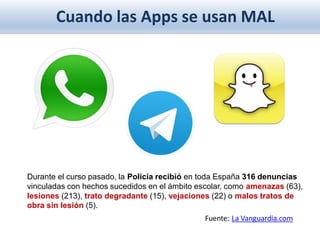 Cuando las Apps se usan MAL
Durante el curso pasado, la Policía recibió en toda España 316 denuncias
vinculadas con hechos sucedidos en el ámbito escolar, como amenazas (63),
lesiones (213), trato degradante (15), vejaciones (22) o malos tratos de
obra sin lesión (5).
Fuente: La Vanguardia.com
 