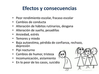 Efectos y consecuencias
• Peor rendimiento escolar, fracaso escolar
• Cambios de conducta
• Alteración de hábitos rutinarios, desgana
• Alteración de sueño, pesadillas
• Ansiedad, estrés
• Temores y miedo
• Baja autoestima, pérdida de confianza, rechazo,
depresión
• Pipi nocturno
• Cambios de humor, tristeza
• Incomunicación, aislamiento
• En lo peor de los casos, suicidio
 