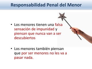 Responsabilidad Penal del Menor
• Los menores tienen una falsa
sensación de impunidad y
piensan que nunca van a ser
descubiertos
• Los menores también piensan
que por ser menores no les va a
pasar nada.
 