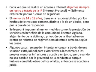 • Cada vez que se realiza un acceso a Internet dejamos siempre
un rastro a través de la IP (Internet Protocol) y fácilmente
rastreable por las fuerzas de seguridad
• El menor de 14 a 18 años, tiene una responsabilidad por los
hechos delictivos que comete, distinta a la de un adulto, pero
por la que debe responder.
• Se le podrá imponer al menor medidas como: la prestación de
servicios en beneficio de la comunidad, libertad vigilada,
alejamiento de la victima, o privación de la libertad en un
centro de reforma en régimen semiabierto o cerrado, según
los casos.
• Algunos casos, se pueden intentar encauzar a través de una
solución extrajudicial para evitar llevar a la victima y a los
propios menores infractores a acudir a un juicio, pero cuando
no sea posible por la gravedad de la conducta o porque
hubiera cometido otros delitos o faltas, entonces se acudirá a
juicio.
 