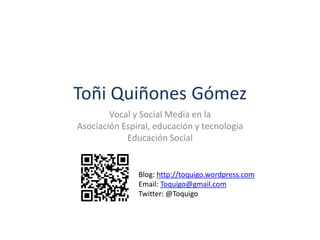 Toñi Quiñones Gómez
Vocal y Social Media en la
Asociación Espiral, educación y tecnología
Educación Social
Blog: http://toquigo.wordpress.com
Email: Toquigo@gmail.com
Twitter: @Toquigo
 