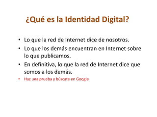¿Qué es la Identidad Digital?
• Lo que la red de Internet dice de nosotros.
• Lo que los demás encuentran en Internet sobre
lo que publicamos.
• En definitiva, lo que la red de Internet dice que
somos a los demás.
• Haz una prueba y búscate en Google
 