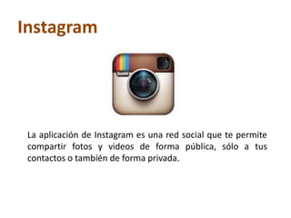Instagram
La aplicación de Instagram es una red social que te permite
compartir fotos y videos de forma pública, sólo a tus
contactos o también de forma privada.
 