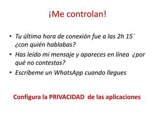 ¡Me controlan!
• Tu última hora de conexión fue a las 2h 15´
¿con quién hablabas?
• Has leído mi mensaje y apareces en línea ¿por
qué no contestas?
• Escríbeme un WhatsApp cuando llegues
Configura la PRIVACIDAD de las aplicaciones
 