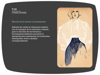 Elección de la técnica y herramientas:

Además de cuidar la coherencia estética
con el concepto de la colección a ilustrar,
para la elección de las técnicas y
herramientas debemos encontrar la
apropiada para representar los materiales,
estampados. avíos y detalles
correspondientes.
 