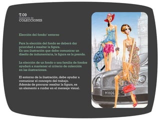 Elección del fondo/ entorno

Para la elección del fondo se deberá dar
prioridad a resaltar la figura.
En una ilustración que debe comunicar un
diseño de indumentaria, la figura es la prenda.

La elección de un fondo o una familia de fondos
ayudará a mantener el criterio de colección
en las ilustraciones.

El entorno de la ilustración, debe ayudar a
comunicar el concepto del trabajo.
Además de procurar resaltar la figura, es
un elemento a cuidar en el mensaje visual.
 